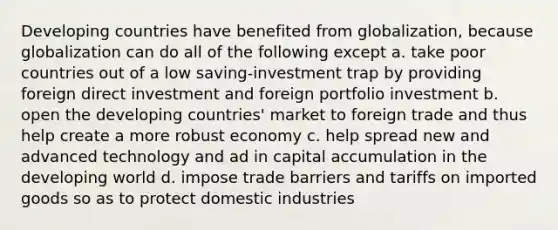 Developing countries have benefited from globalization, because globalization can do all of the following except a. take poor countries out of a low saving-investment trap by providing foreign direct investment and foreign portfolio investment b. open the developing countries' market to foreign trade and thus help create a more robust economy c. help spread new and advanced technology and ad in capital accumulation in the developing world d. impose trade barriers and tariffs on imported goods so as to protect domestic industries