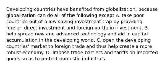 Developing countries have benefited from​ globalization, because globalization can do all of the following except A. take poor countries out of a low​ saving-investment trap by providing foreign direct investment and foreign portfolio investment. B. help spread new and advanced technology and aid in capital accumulation in the developing world. C. open the developing​ countries' market to foreign trade and thus help create a more robust economy. D. impose trade barriers and tariffs on imported goods so as to protect domestic industries.