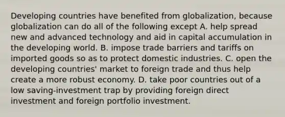 Developing countries have benefited from​ globalization, because globalization can do all of the following except A. help spread new and advanced technology and aid in capital accumulation in the developing world. B. impose trade barriers and tariffs on imported goods so as to protect domestic industries. C. open the developing​ countries' market to foreign trade and thus help create a more robust economy. D. take poor countries out of a low​ saving-investment trap by providing foreign direct investment and foreign portfolio investment.