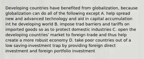 Developing countries have benefited from globalization, because globalization can do all of the following except A. help spread new and advanced technology and aid in capital accumulation int he developing world B. impose trad barriers and tariffs on imported goods so as to protect domestic industries C. open the developing countries' market to foreign trade and thus help create a more robust economy D. take poor countries out of a low saving-investment trap by providing foreign direct investment and foreign portfolio investment