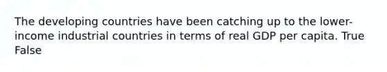 The developing countries have been catching up to the lower-income industrial countries in terms of real GDP per capita. True False