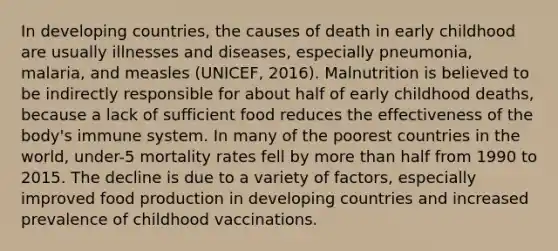 In developing countries, the causes of death in early childhood are usually illnesses and diseases, especially pneumonia, malaria, and measles (UNICEF, 2016). Malnutrition is believed to be indirectly responsible for about half of early childhood deaths, because a lack of sufficient food reduces the effectiveness of the body's immune system. In many of the poorest countries in the world, under-5 mortality rates fell by more than half from 1990 to 2015. The decline is due to a variety of factors, especially improved food production in developing countries and increased prevalence of childhood vaccinations.