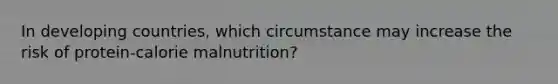 In developing countries, which circumstance may increase the risk of protein-calorie malnutrition?