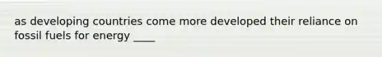 as developing countries come more developed their reliance on fossil fuels for energy ____