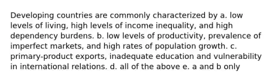 Developing countries are commonly characterized by a. low levels of living, high levels of income inequality, and high dependency burdens. b. low levels of productivity, prevalence of imperfect markets, and high rates of population growth. c. primary-product exports, inadequate education and vulnerability in international relations. d. all of the above e. a and b only