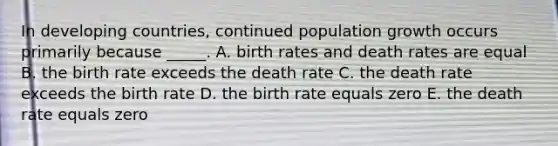 In developing countries, continued population growth occurs primarily because _____. A. birth rates and death rates are equal B. the birth rate exceeds the death rate C. the death rate exceeds the birth rate D. the birth rate equals zero E. the death rate equals zero