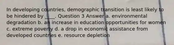 In developing countries, demographic transition is least likely to be hindered by ____. Question 3 Answer a. environmental degradation b. an increase in education opportunities for women c. extreme poverty d. a drop in economic assistance from developed countries e. resource depletion