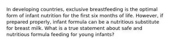 In developing countries, exclusive breastfeeding is the optimal form of infant nutrition for the first six months of life. However, if prepared properly, infant formula can be a nutritious substitute for breast milk. What is a true statement about safe and nutritious formula feeding for young infants?