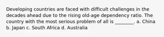 Developing countries are faced with difficult challenges in the decades ahead due to the rising old-age dependency ratio. The country with the most serious problem of all is ________. a. China b. Japan c. South Africa d. Australia