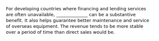 For developing countries where financing and lending services are often unavailable, ______________ can be a substantive benefit. It also helps guarantee better maintenance and service of overseas equipment. The revenue tends to be more stable over a period of time than direct sales would be.