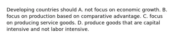 Developing countries should A. not focus on economic growth. B. focus on production based on comparative advantage. C. focus on producing service goods. D. produce goods that are capital intensive and not labor intensive.