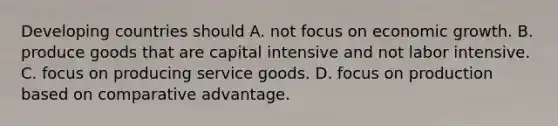 Developing countries should A. not focus on economic growth. B. produce goods that are capital intensive and not labor intensive. C. focus on producing service goods. D. focus on production based on comparative advantage.