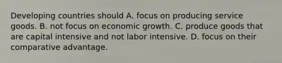 Developing countries should A. focus on producing service goods. B. not focus on economic growth. C. produce goods that are capital intensive and not labor intensive. D. focus on their comparative advantage.