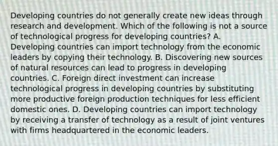 Developing countries do not generally create new ideas through research and development. Which of the following is not a source of technological progress for developing​ countries? A. Developing countries can import technology from the economic leaders by copying their technology. B. Discovering new sources of natural resources can lead to progress in developing countries. C. Foreign direct investment can increase technological progress in developing countries by substituting more productive foreign production techniques for less efficient domestic ones. D. Developing countries can import technology by receiving a transfer of technology as a result of joint ventures with firms headquartered in the economic leaders.