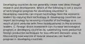 Developing countries do not generally create new ideas through research and development. Which of the following is not a source of technological progress for developing​ countries? A. Developing countries can import technology from the economic leaders by copying their technology. B. Developing countries can import technology by receiving a transfer of technology as a result of joint ventures with firms headquartered in the economic leaders. C. Foreign direct investment can increase technological progress in developing countries by substituting more productive foreign production techniques for less efficient domestic ones. D. Discovering new sources of natural resources can lead to progress in developing countries.