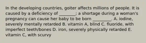 In the developing countries, goiter affects millions of people. It is caused by a deficiency of ________; a shortage during a woman's pregnancy can cause her baby to be born _________. A. iodine, severely mentally retarded B. vitamin A, blind C. fluoride, with imperfect teeth/bones D. iron, severely physically retarded E. vitamin C, with scurvy