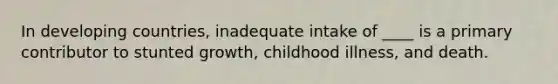 In developing countries, inadequate intake of ____ is a primary contributor to stunted growth, childhood illness, and death.