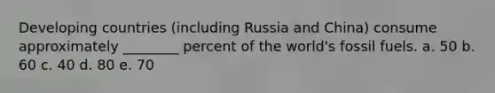 Developing countries (including Russia and China) consume approximately ________ percent of the world's fossil fuels. a. 50 b. 60 c. 40 d. 80 e. 70