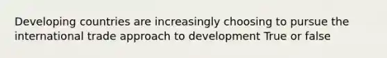 Developing countries are increasingly choosing to pursue the international trade approach to development True or false