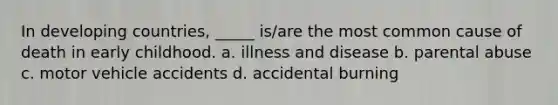 In developing countries, _____ is/are the most common cause of death in early childhood. a. illness and disease b. parental abuse c. motor vehicle accidents d. accidental burning