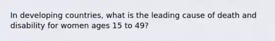 In developing countries, what is the leading cause of death and disability for women ages 15 to 49?