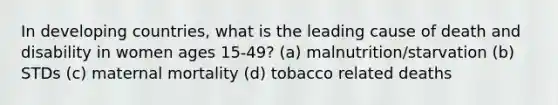 In developing countries, what is the leading cause of death and disability in women ages 15-49? (a) malnutrition/starvation (b) STDs (c) maternal mortality (d) tobacco related deaths