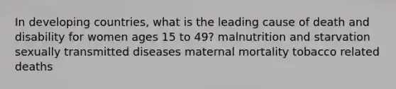 In developing countries, what is the leading cause of death and disability for women ages 15 to 49? malnutrition and starvation sexually transmitted diseases maternal mortality tobacco related deaths