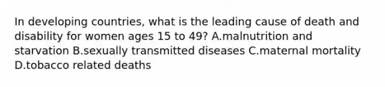 In <a href='https://www.questionai.com/knowledge/kfOLeLdkKh-developing-countries' class='anchor-knowledge'>developing countries</a>, what is the leading cause of death and disability for women ages 15 to 49? A.malnutrition and starvation B.sexually transmitted diseases C.maternal mortality D.tobacco related deaths