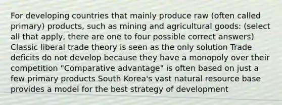 For developing countries that mainly produce raw (often called primary) products, such as mining and agricultural goods: (select all that apply, there are one to four possible correct answers) Classic liberal trade theory is seen as the only solution Trade deficits do not develop because they have a monopoly over their competition "Comparative advantage" is often based on just a few primary products South Korea's vast natural resource base provides a model for the best strategy of development