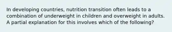 In developing countries, nutrition transition often leads to a combination of underweight in children and overweight in adults. A partial explanation for this involves which of the following?