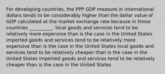 For developing countries, the PPP GDP measure in international dollars tends to be considerably higher than the dollar value of GDP calculated at the market exchange rate because in those countries __________. local goods and services tend to be relatively more expensive than is the case in the United States imported goods and services tend to be relatively more expensive than is the case in the United States local goods and services tend to be relatively cheaper than is the case in the United States imported goods and services tend to be relatively cheaper than is the case in the United States