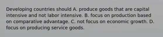 Developing countries should A. produce goods that are capital intensive and not labor intensive. B. focus on production based on comparative advantage. C. not focus on economic growth. D. focus on producing service goods.