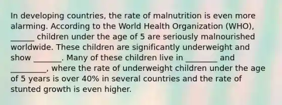 In developing countries, the rate of malnutrition is even more alarming. According to the World Health Organization (WHO), ______ children under the age of 5 are seriously malnourished worldwide. These children are significantly underweight and show _______. Many of these children live in ________ and _________, where the rate of underweight children under the age of 5 years is over 40% in several countries and the rate of stunted growth is even higher.