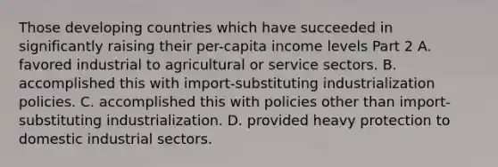 Those developing countries which have succeeded in significantly raising their​ per-capita income levels Part 2 A. favored industrial to agricultural or service sectors. B. accomplished this with​ import-substituting industrialization policies. C. accomplished this with policies other than​ import-substituting industrialization. D. provided heavy protection to domestic industrial sectors.