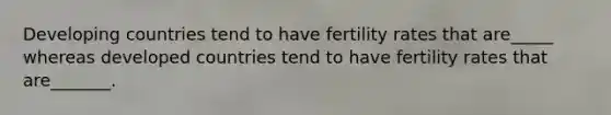 Developing countries tend to have fertility rates that are_____ whereas developed countries tend to have fertility rates that are_______.