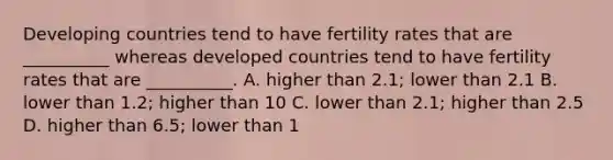 Developing countries tend to have fertility rates that are __________ whereas developed countries tend to have fertility rates that are __________. A. higher than 2.1; lower than 2.1 B. lower than 1.2; higher than 10 C. lower than 2.1; higher than 2.5 D. higher than 6.5; lower than 1