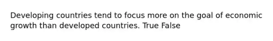 Developing countries tend to focus more on the goal of economic growth than developed countries. True False