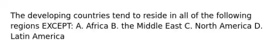 The developing countries tend to reside in all of the following regions EXCEPT: A. Africa B. the Middle East C. North America D. Latin America