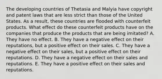 The developing countries of Thetasia and Malyia have copyright and patent laws that are less strict than those of the United States. As a result, these countries are flooded with counterfeit products. What effect do these counterfeit products have on the companies that produce the products that are being imitated? A. They have no effect. B. They have a negative effect on their reputations, but a positive effect on their sales. C. They have a negative effect on their sales, but a positive effect on their reputations. D. They have a negative effect on their sales and reputations. E. They have a positive effect on their sales and reputations.