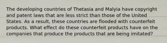 The developing countries of Thetasia and Malyia have copyright and patent laws that are less strict than those of the United States. As a result, these countries are flooded with counterfeit products. What effect do these counterfeit products have on the companies that produce the products that are being imitated?