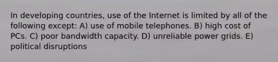 In developing countries, use of the Internet is limited by all of the following except: A) use of mobile telephones. B) high cost of PCs. C) poor bandwidth capacity. D) unreliable power grids. E) political disruptions