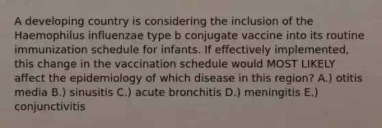 A developing country is considering the inclusion of the Haemophilus influenzae type b conjugate vaccine into its routine immunization schedule for infants. If effectively implemented, this change in the vaccination schedule would MOST LIKELY affect the epidemiology of which disease in this region? A.) otitis media B.) sinusitis C.) acute bronchitis D.) meningitis E.) conjunctivitis