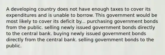 A developing country does not have enough taxes to cover its expenditures and is unable to borrow. This government would be most likely to cover its deficit by... purchasing government bonds from the public. selling newly issued government bonds directly to the central bank. buying newly issued government bonds directly from the central bank. selling government bonds to the public.