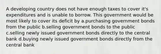 A developing country does not have enough taxes to cover it's expenditures and is unable to borrow. This government would be most likely to cover its deficit by a.purchasing government bonds from the public b.selling government bonds to the public c.selling newly issued government bonds directly to the central bank d.buying newly issued government bonds directly from the central bank