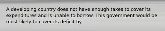 A developing country does not have enough taxes to cover its expenditures and is unable to borrow. This government would be most likely to cover its deficit by