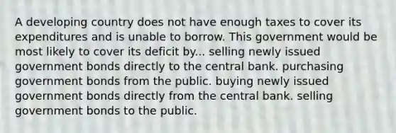 A developing country does not have enough taxes to cover its expenditures and is unable to borrow. This government would be most likely to cover its deficit by... selling newly issued government bonds directly to the central bank. purchasing government bonds from the public. buying newly issued government bonds directly from the central bank. selling government bonds to the public.