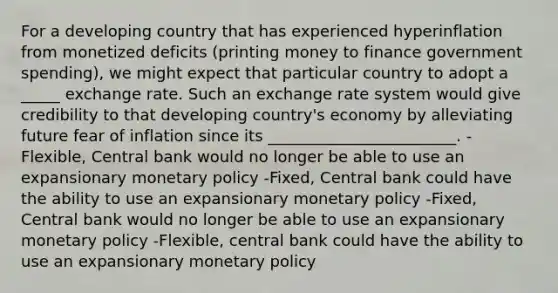 For a developing country that has experienced hyperinflation from monetized deficits (printing money to finance government spending), we might expect that particular country to adopt a _____ exchange rate. Such an exchange rate system would give credibility to that developing country's economy by alleviating future fear of inflation since its ________________________. -Flexible, Central bank would no longer be able to use an expansionary monetary policy -Fixed, Central bank could have the ability to use an expansionary monetary policy -Fixed, Central bank would no longer be able to use an expansionary monetary policy -Flexible, central bank could have the ability to use an expansionary monetary policy