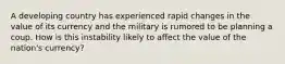 A developing country has experienced rapid changes in the value of its currency and the military is rumored to be planning a coup. How is this instability likely to affect the value of the​ nation's currency?