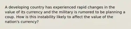 A developing country has experienced rapid changes in the value of its currency and the military is rumored to be planning a coup. How is this instability likely to affect the value of the​ nation's currency?