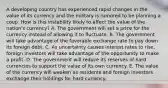 A developing country has experienced rapid changes in the value of its currency and the military is rumored to be planning a coup. How is this instability likely to affect the value of the​ nation's currency? A. The government will set a price for the currency instead of allowing it to fluctuate. B. The government will take advantage of the favorable exchange rate to pay down its foreign debt. C. As uncertainty causes interest rates to​ rise, foreign investors will take advantage of the opportunity to make a profit. D. The government will reduce its reserves of hard currencies to support the value of its own currency. E. The value of the currency will weaken as residents and foreign investors exchange their holdings for hard currency.